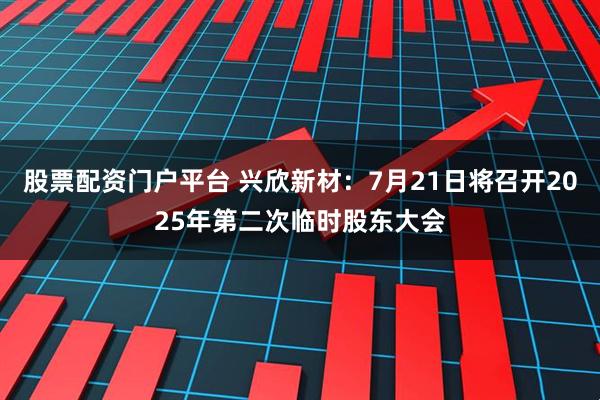 股票配资门户平台 兴欣新材：7月21日将召开2025年第二次临时股东大会