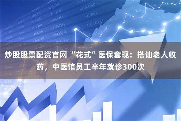 炒股股票配资官网 “花式”医保套现：搭讪老人收药，中医馆员工半年就诊300次