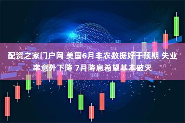 配资之家门户网 美国6月非农数据好于预期 失业率意外下降 7月降息希望基本破灭