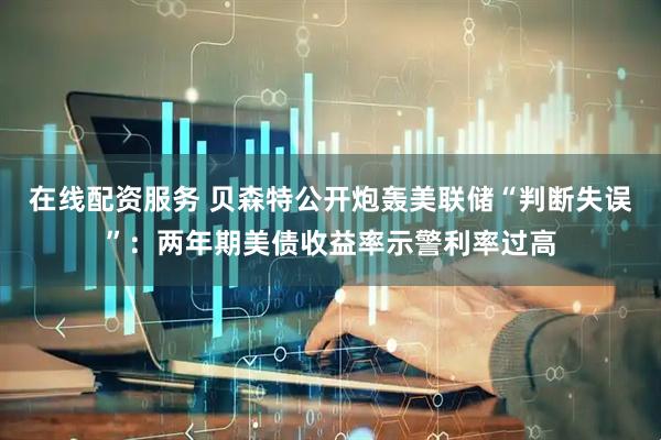 在线配资服务 贝森特公开炮轰美联储“判断失误”：两年期美债收益率示警利率过高