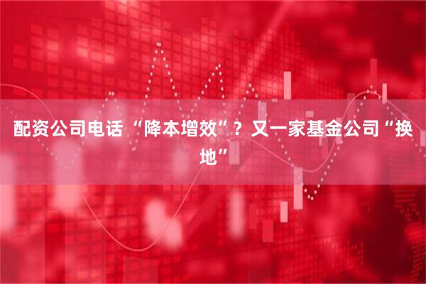 配资公司电话 “降本增效”？又一家基金公司“换地”