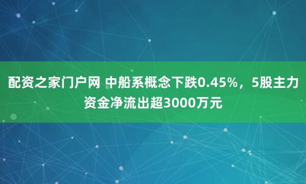 配资之家门户网 中船系概念下跌0.45%，5股主力资金净流出超3000万元