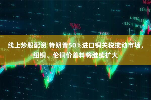 线上炒股配资 特朗普50%进口铜关税搅动市场，纽铜、伦铜价差料将继续扩大