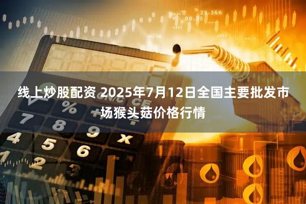 线上炒股配资 2025年7月12日全国主要批发市场猴头菇价格行情