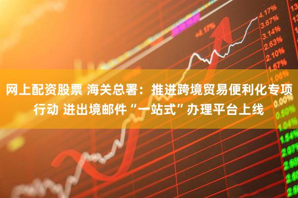 网上配资股票 海关总署：推进跨境贸易便利化专项行动 进出境邮件“一站式”办理平台上线