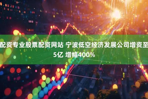 配资专业股票配资网站 宁波低空经济发展公司增资至5亿 增幅400%