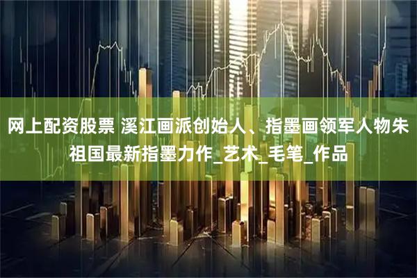 网上配资股票 溪江画派创始人、指墨画领军人物朱祖国最新指墨力作_艺术_毛笔_作品