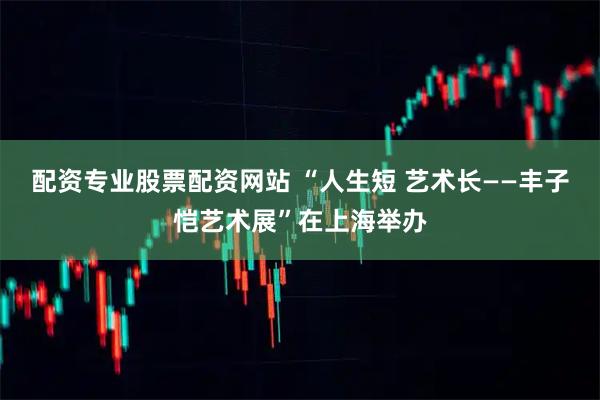 配资专业股票配资网站 “人生短 艺术长——丰子恺艺术展”在上海举办