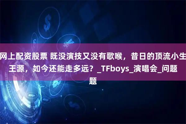网上配资股票 既没演技又没有歌喉，昔日的顶流小生王源，如今还能走多远？_TFboys_演唱会_问题