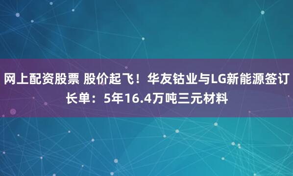 网上配资股票 股价起飞！华友钴业与LG新能源签订长单：5年16.4万吨三元材料