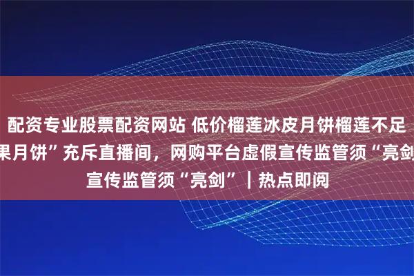 配资专业股票配资网站 低价榴莲冰皮月饼榴莲不足3% ，“假水果月饼”充斥直播间，网购平台虚假宣传监管须“亮剑”｜热点即阅