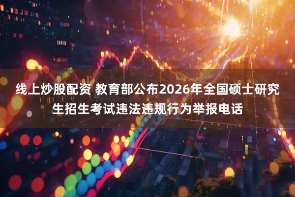 线上炒股配资 教育部公布2026年全国硕士研究生招生考试违法违规行为举报电话