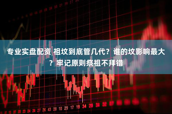 专业实盘配资 祖坟到底管几代？谁的坟影响最大？牢记原则祭祖不拜错