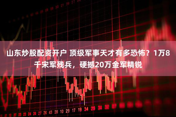 山东炒股配资开户 顶级军事天才有多恐怖？1万8千宋军残兵，硬撼20万金军精锐