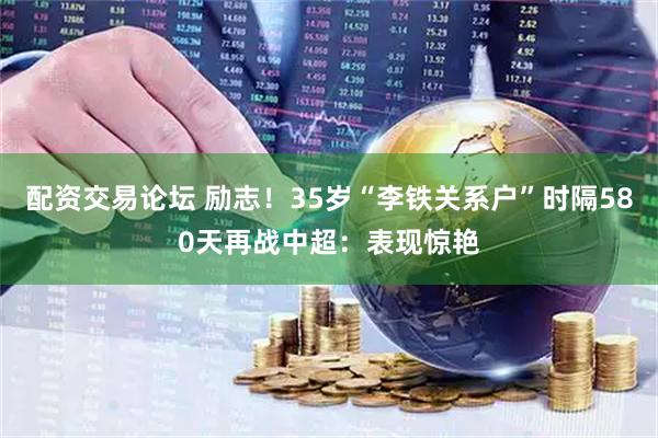 配资交易论坛 励志！35岁“李铁关系户”时隔580天再战中超：表现惊艳
