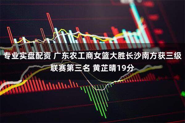 专业实盘配资 广东农工商女篮大胜长沙南方获三级联赛第三名 黄芷晴19分