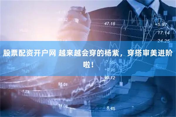 股票配资开户网 越来越会穿的杨紫，穿搭审美进阶啦！
