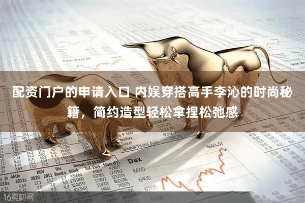 配资门户的申请入口 内娱穿搭高手李沁的时尚秘籍，简约造型轻松拿捏松弛感